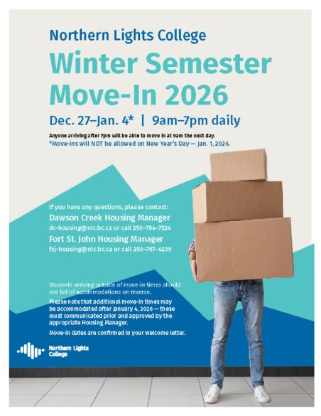 Northern Lights College Winter Semester Move-In 2026 Dec. 27–Jan. 4* | 9am–7pm daily Anyone arriving after 7pm will be able to move in at 9am the next day. *Move-ins will NOT be allowed on New Year’s Day — Jan. 1, 2026. If you have any questions, please contact: Dawson Creek Housing Manager dc-housing@nlc.bc.ca or call 250–784–7524 Fort St. John Housing Manager fsj-housing@nlc.bc.ca or call 250–787–6239 Students arriving outside of move-in times should see list of accommodations on reverse. Please note that additional move-in times may be accommodated after January 4, 2026 — these must communicated prior and approved by the appropriate Housing Manager. Move-in dates are confirmed in your welcome letter.